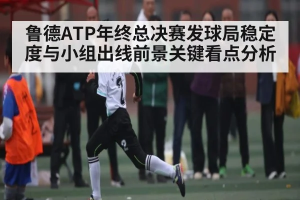 鲁德ATP年终总决赛发球局稳定度与小组出线前景关键看点分析